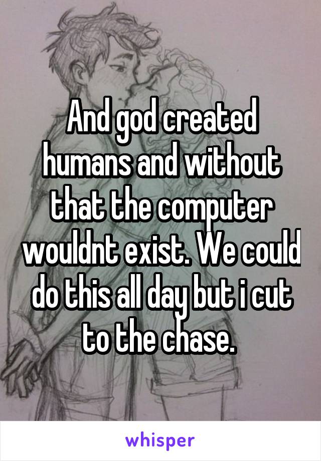 And god created humans and without that the computer wouldnt exist. We could do this all day but i cut to the chase. 