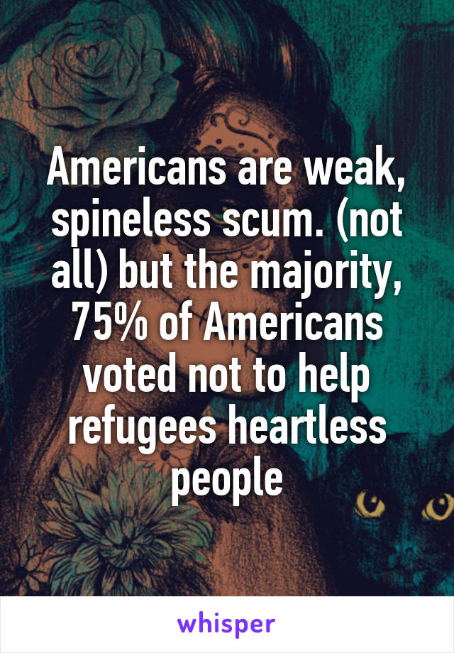 Americans are weak, spineless scum. (not all) but the majority, 75% of Americans voted not to help refugees heartless people