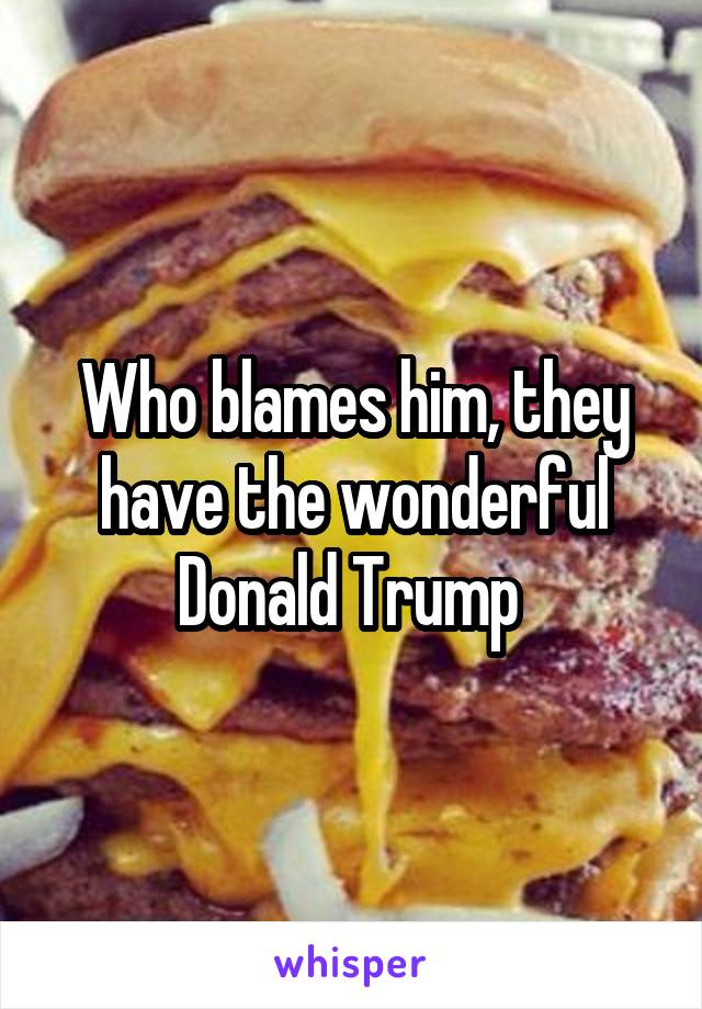 Who blames him, they have the wonderful Donald Trump 