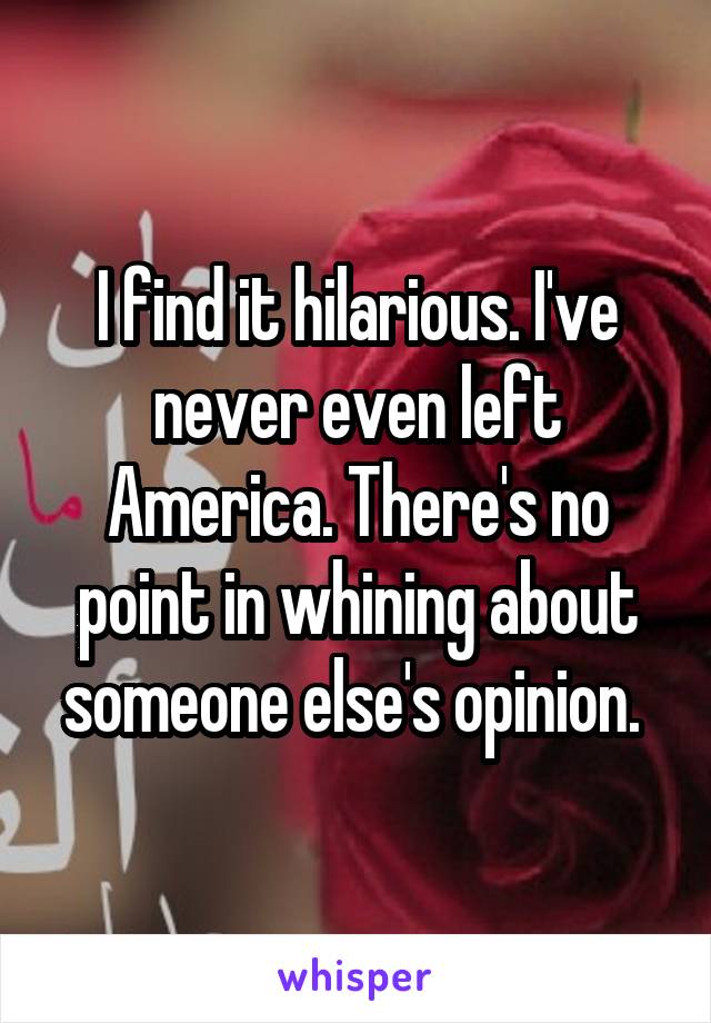 I find it hilarious. I've never even left America. There's no point in whining about someone else's opinion. 