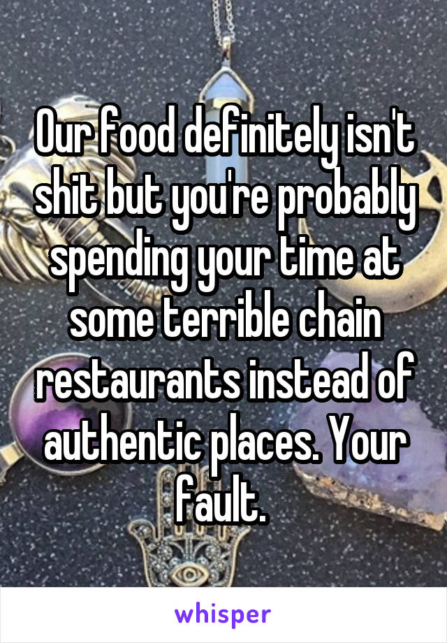 Our food definitely isn't shit but you're probably spending your time at some terrible chain restaurants instead of authentic places. Your fault. 