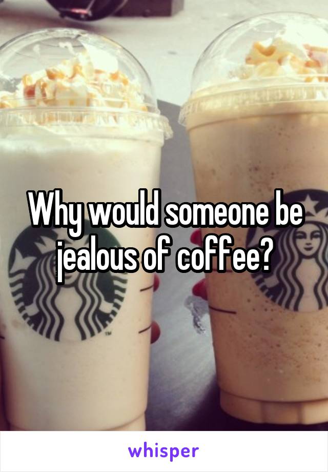 Why would someone be jealous of coffee?