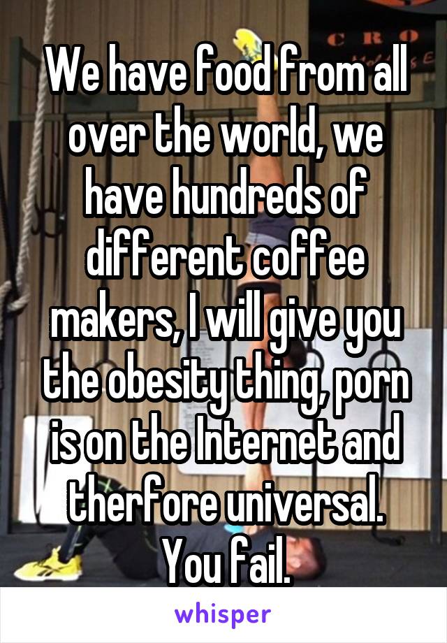 We have food from all over the world, we have hundreds of different coffee makers, I will give you the obesity thing, porn is on the Internet and therfore universal.
You fail.