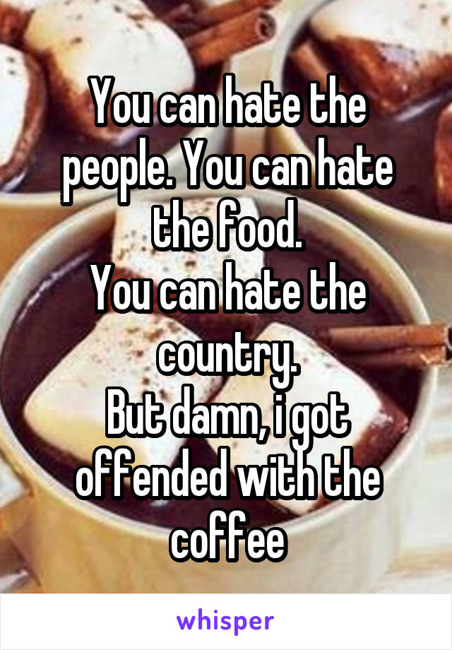 You can hate the people. You can hate the food.
You can hate the country.
But damn, i got offended with the coffee