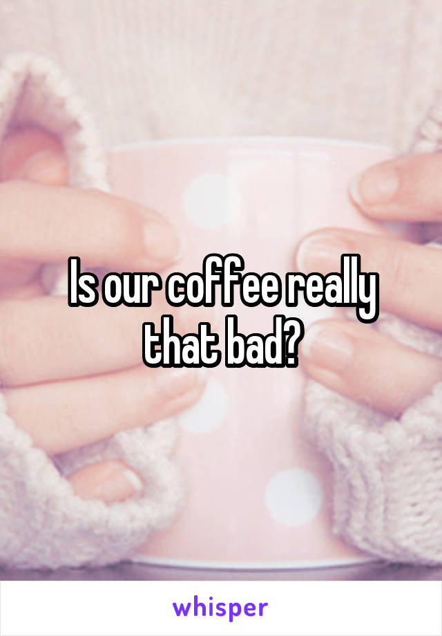 Is our coffee really that bad?