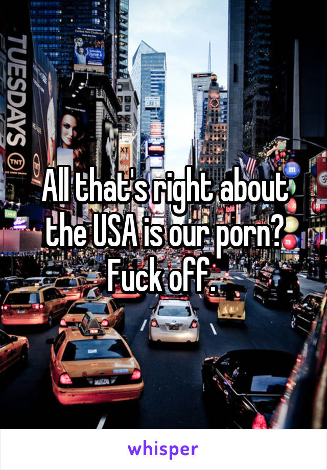 All that's right about the USA is our porn? Fuck off. 