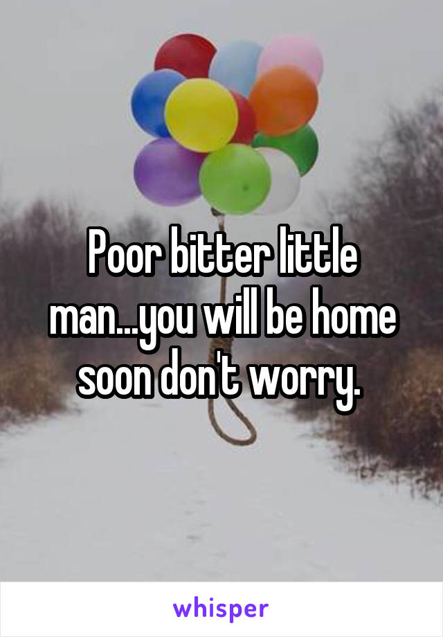 Poor bitter little man...you will be home soon don't worry. 