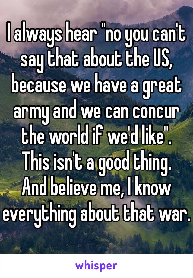 I always hear "no you can't say that about the US, because we have a great army and we can concur the world if we'd like". 
This isn't a good thing. 
And believe me, I know everything about that war. 