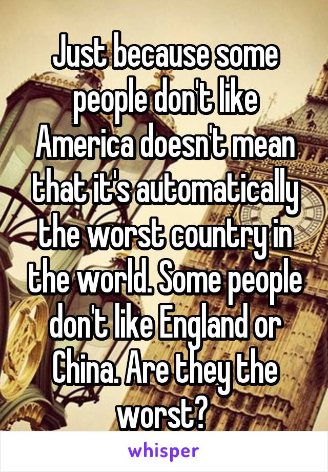 Just because some people don't like America doesn't mean that it's automatically the worst country in the world. Some people don't like England or China. Are they the worst? 