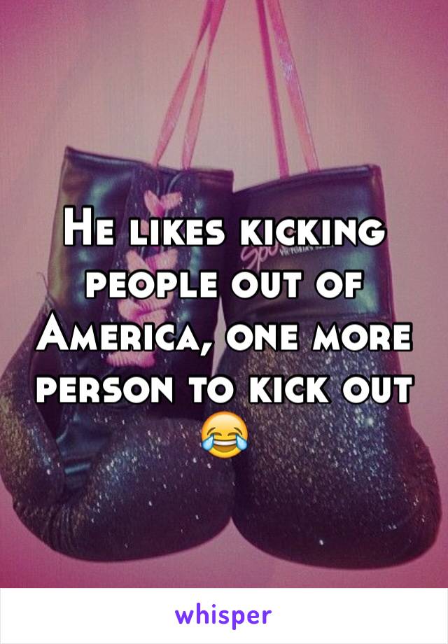 He likes kicking people out of America, one more person to kick out 😂