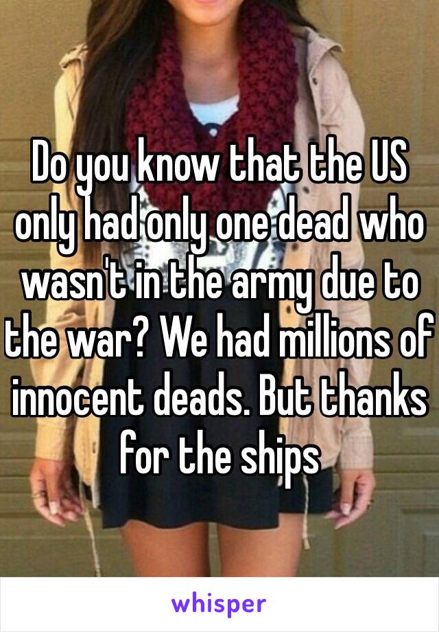 Do you know that the US only had only one dead who wasn't in the army due to the war? We had millions of innocent deads. But thanks for the ships