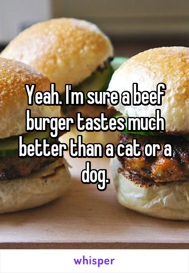 Yeah. I'm sure a beef burger tastes much better than a cat or a dog.