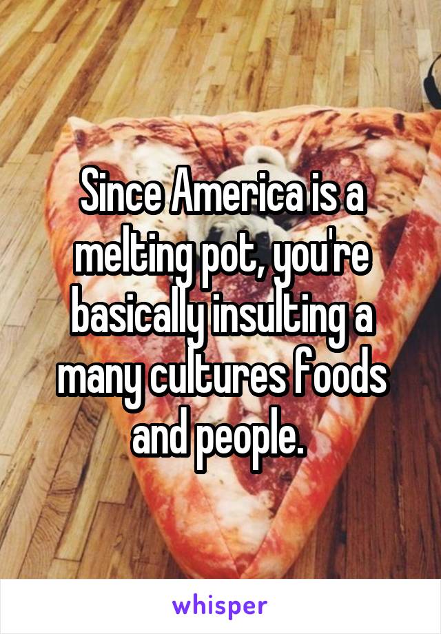 Since America is a melting pot, you're basically insulting a many cultures foods and people. 