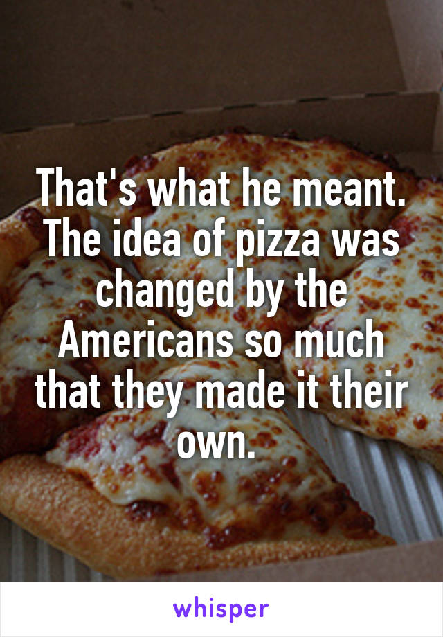 That's what he meant. The idea of pizza was changed by the Americans so much that they made it their own. 