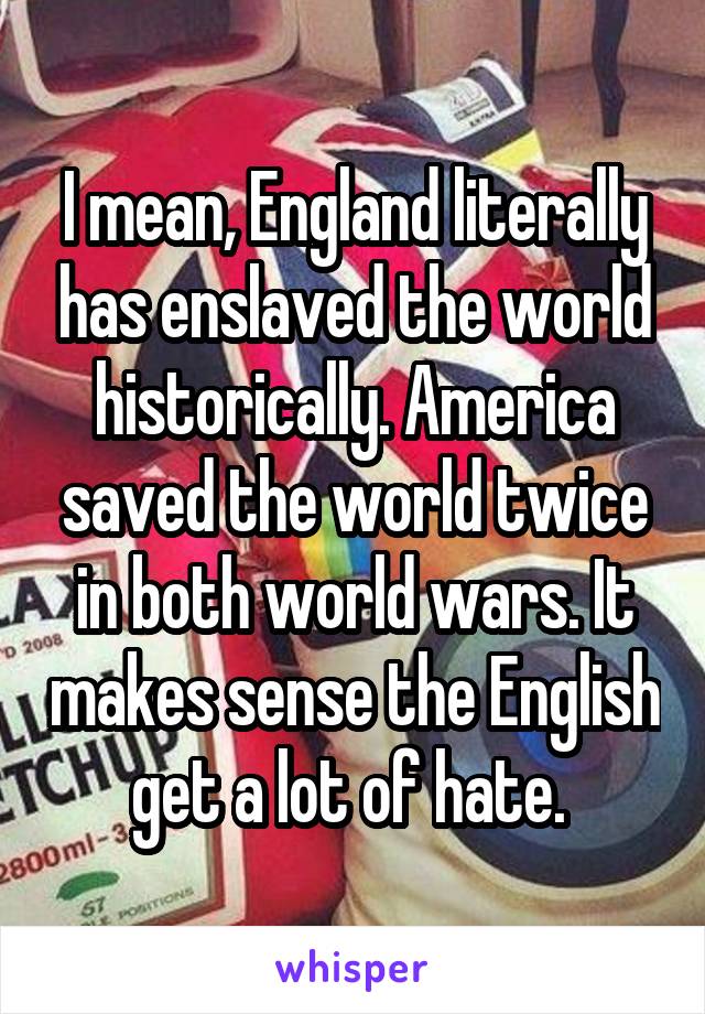 I mean, England literally has enslaved the world historically. America saved the world twice in both world wars. It makes sense the English get a lot of hate. 