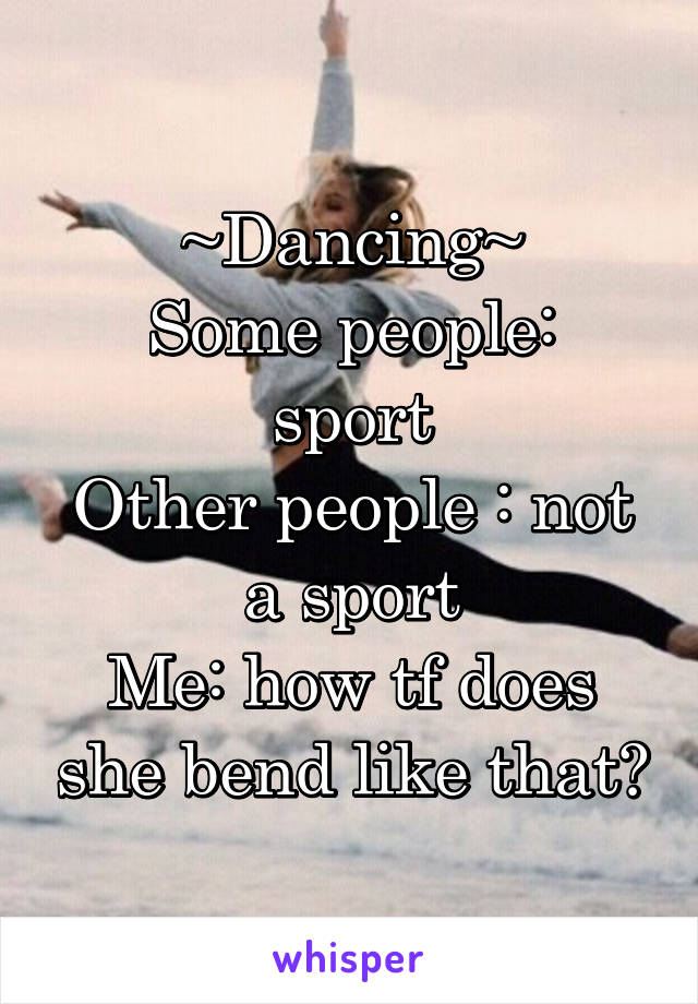 ~Dancing~
Some people: sport
Other people : not a sport
Me: how tf does she bend like that?