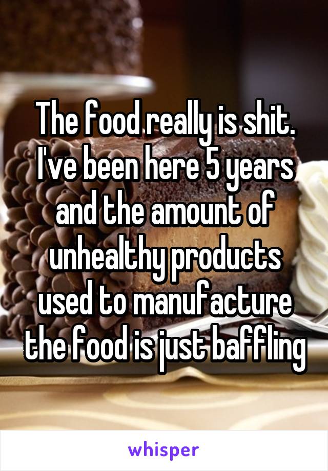 The food really is shit. I've been here 5 years and the amount of unhealthy products used to manufacture the food is just baffling