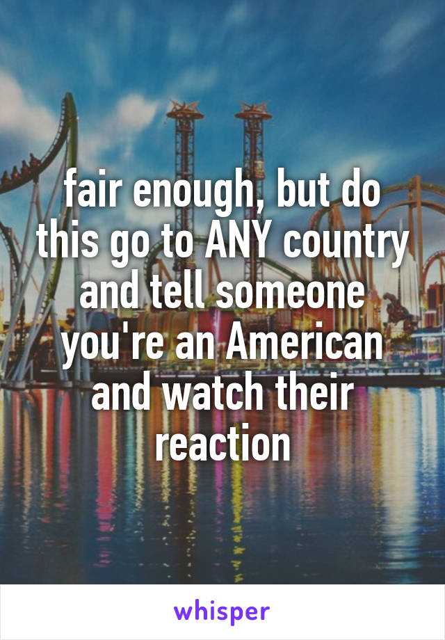 fair enough, but do this go to ANY country and tell someone you're an American and watch their reaction