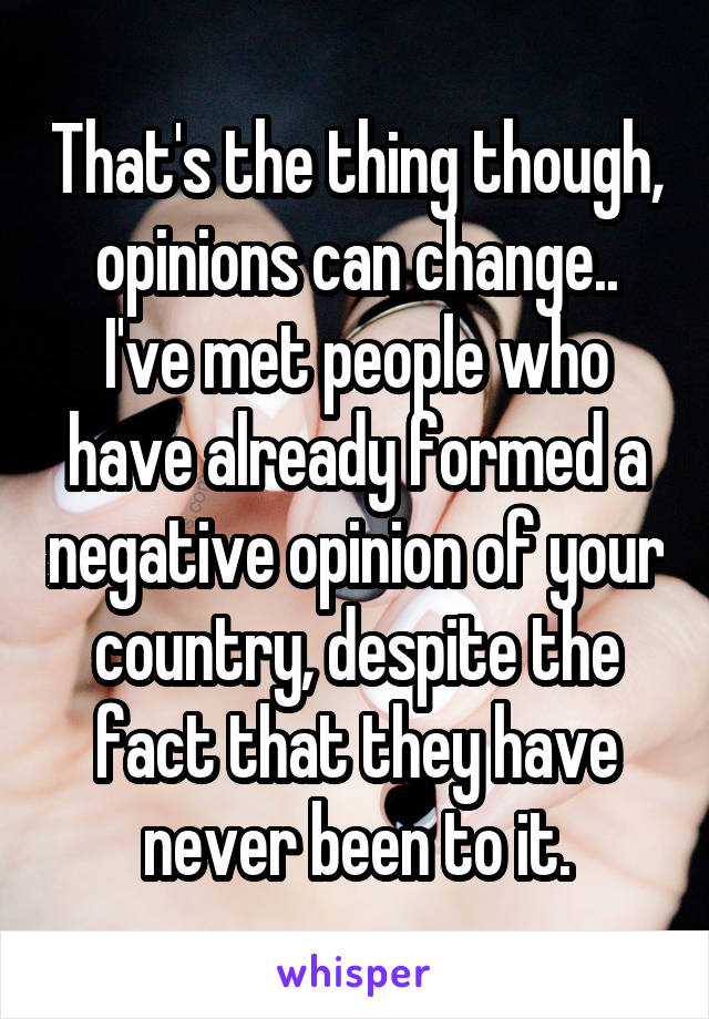 That's the thing though, opinions can change..
I've met people who have already formed a negative opinion of your country, despite the fact that they have never been to it.