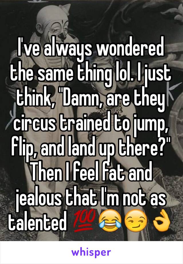 I've always wondered the same thing lol. I just think, "Damn, are they circus trained to jump, flip, and land up there?" Then I feel fat and jealous that I'm not as talented 💯😂😏👌