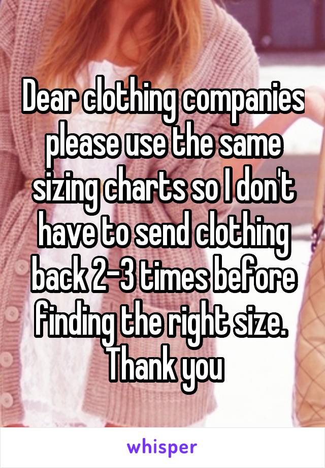 Dear clothing companies please use the same sizing charts so I don't have to send clothing back 2-3 times before finding the right size. 
Thank you