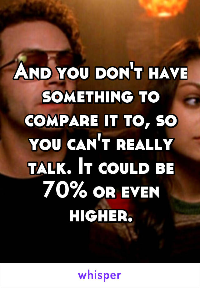 And you don't have something to compare it to, so you can't really talk. It could be 70% or even higher.