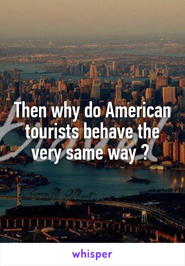 Then why do American tourists behave the very same way ? 