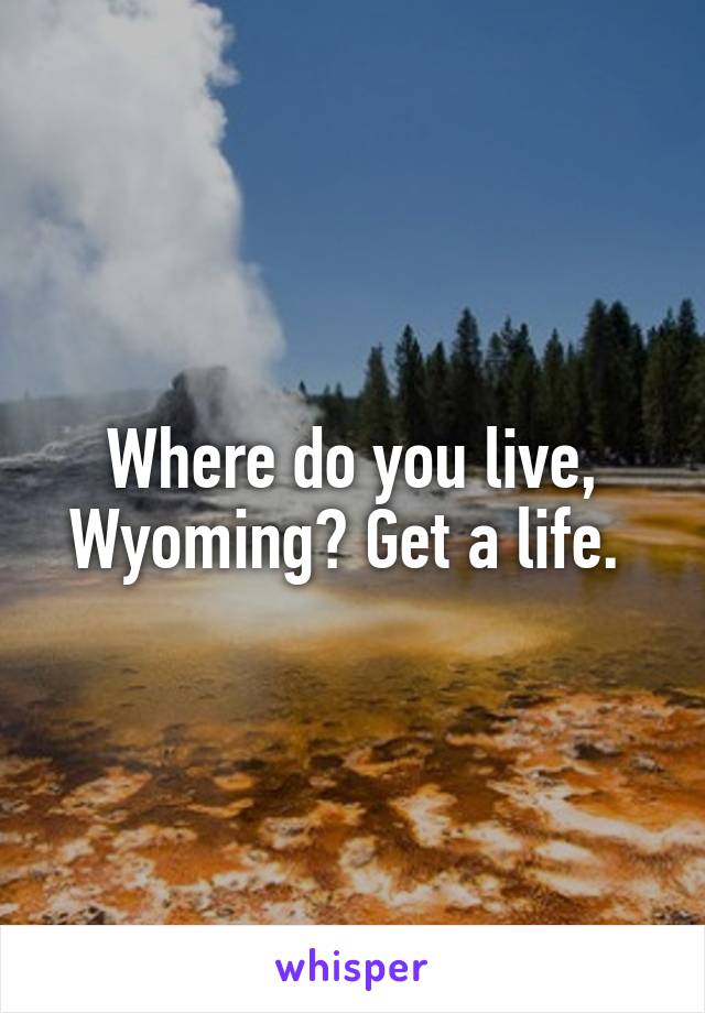 Where do you live, Wyoming? Get a life. 