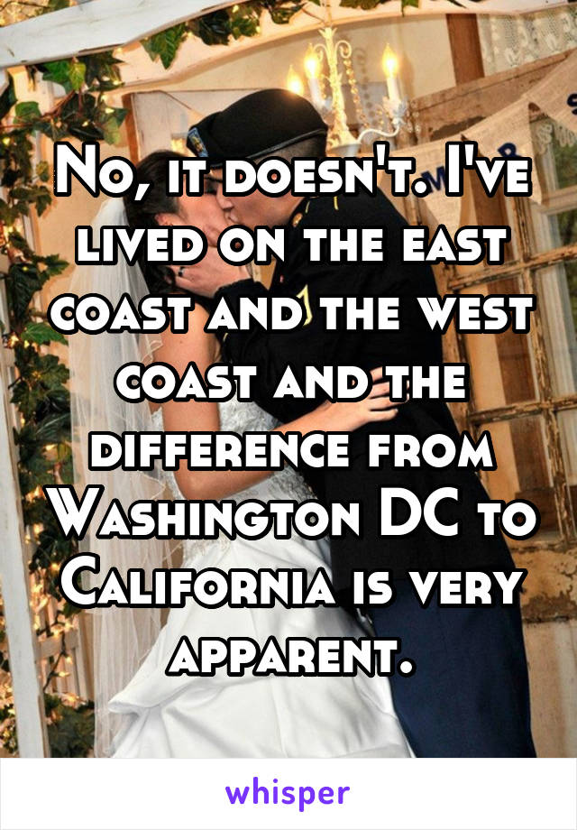 No, it doesn't. I've lived on the east coast and the west coast and the difference from Washington DC to California is very apparent.