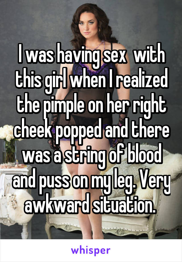 I was having sex  with this girl when I realized the pimple on her right cheek popped and there was a string of blood and puss on my leg. Very awkward situation. 