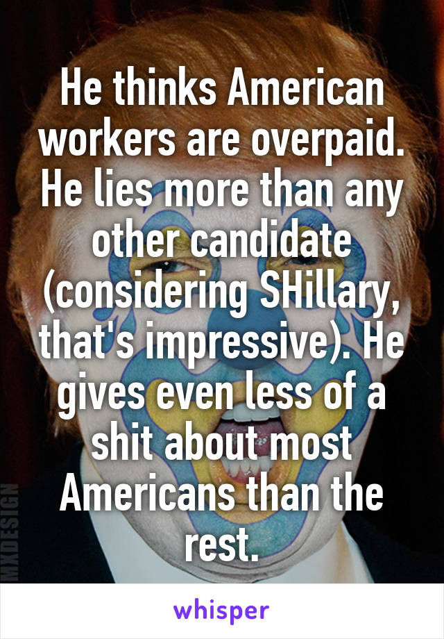He thinks American workers are overpaid. He lies more than any other candidate (considering SHillary, that's impressive). He gives even less of a shit about most Americans than the rest.