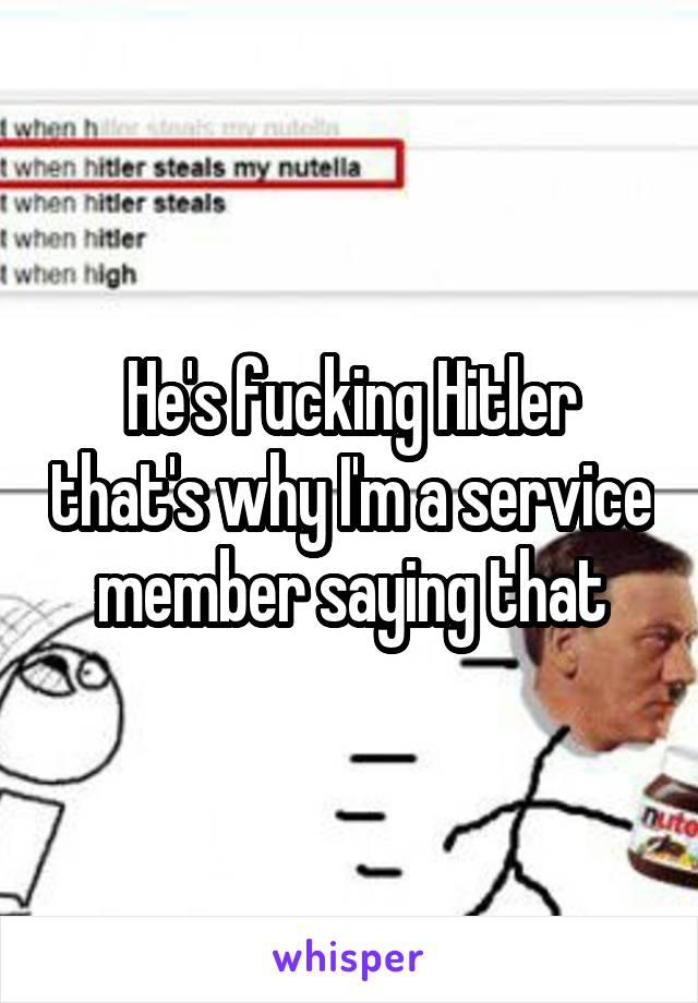 He's fucking Hitler that's why I'm a service member saying that