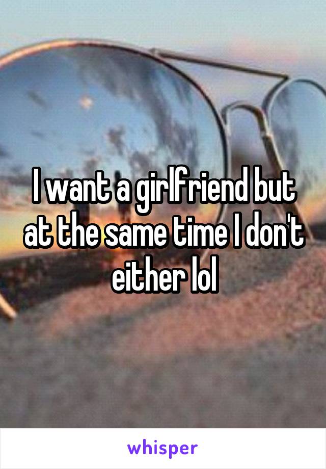 I want a girlfriend but at the same time I don't either lol
