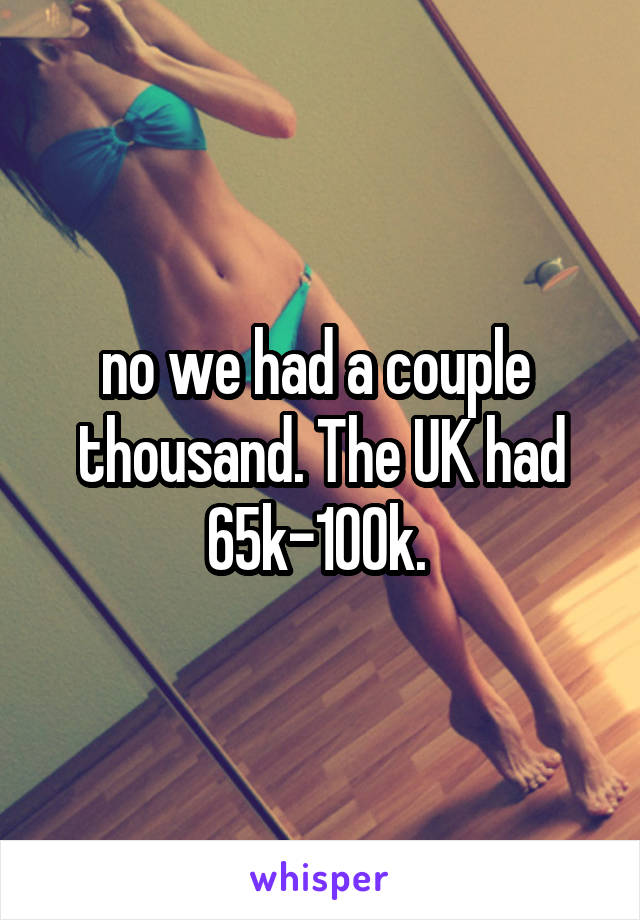 no we had a couple  thousand. The UK had 65k-100k. 