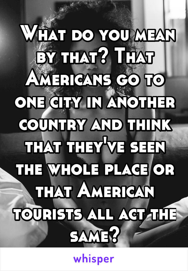  What do you mean by that? That Americans go to one city in another country and think that they've seen the whole place or that American tourists all act the same?