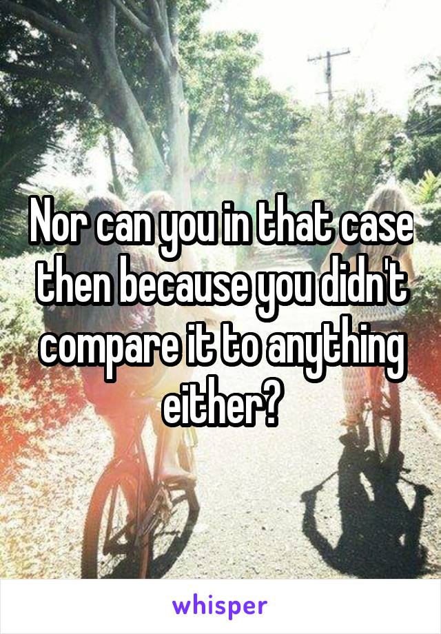 Nor can you in that case then because you didn't compare it to anything either?