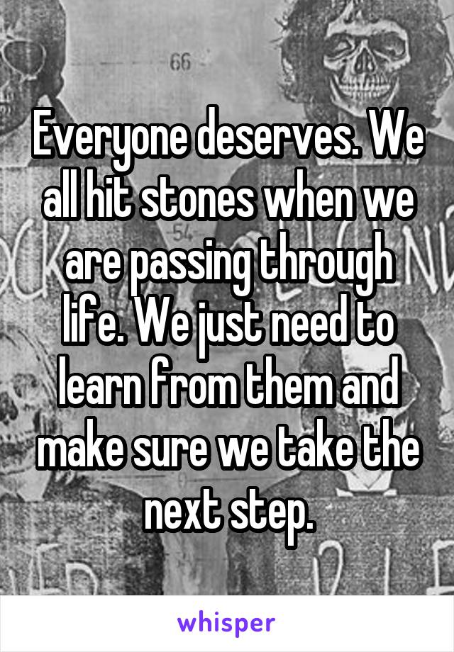 Everyone deserves. We all hit stones when we are passing through life. We just need to learn from them and make sure we take the next step.
