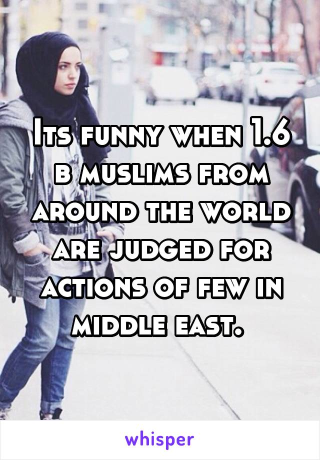 Its funny when 1.6 b muslims from around the world are judged for actions of few in middle east. 