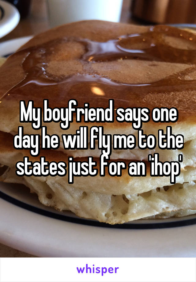 My boyfriend says one day he will fly me to the states just for an 'ihop'