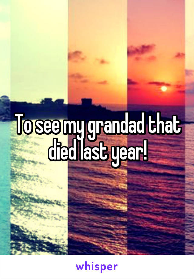 To see my grandad that died last year!