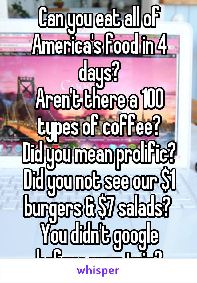 Can you eat all of America's food in 4 days?
Aren't there a 100 types of coffee?
Did you mean prolific?
Did you not see our $1 burgers & $7 salads? 
You didn't google before your trip?