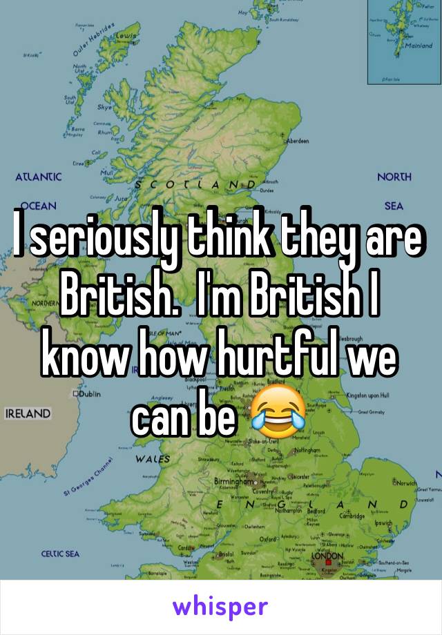 I seriously think they are British.  I'm British I know how hurtful we can be 😂