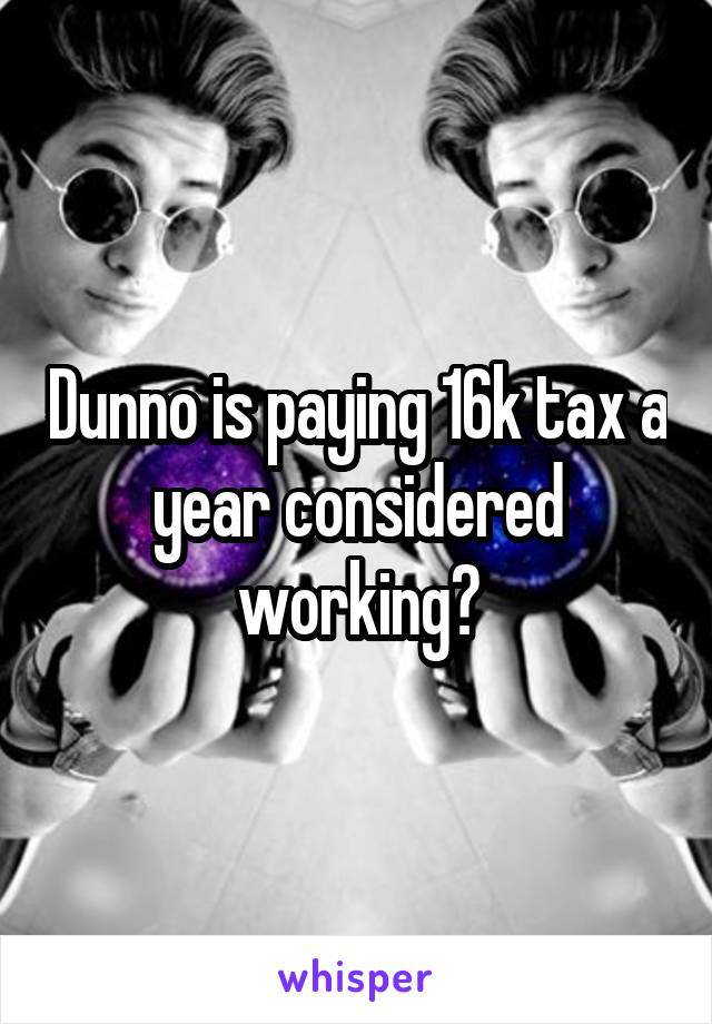 Dunno is paying 16k tax a year considered working?