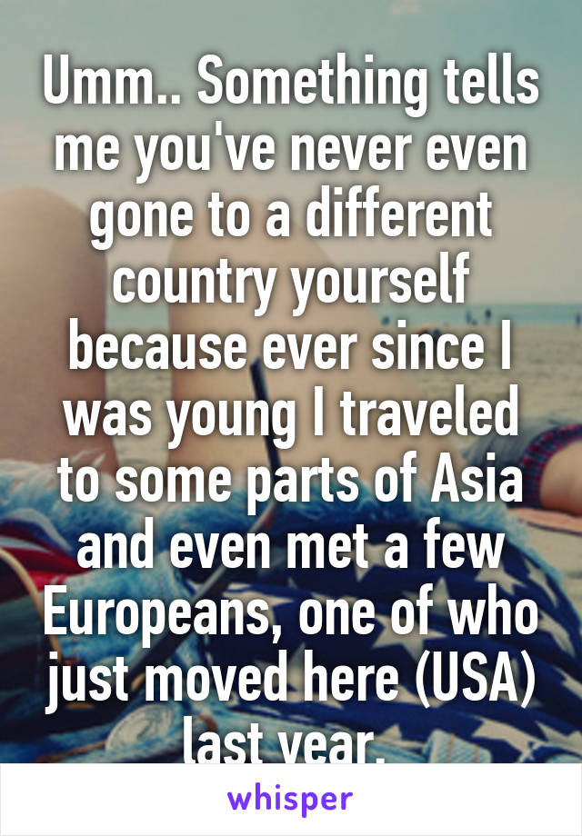 Umm.. Something tells me you've never even gone to a different country yourself because ever since I was young I traveled to some parts of Asia and even met a few Europeans, one of who just moved here (USA) last year. 