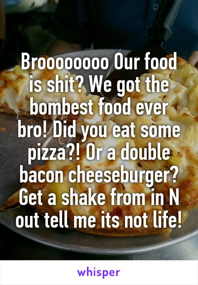 Broooooooo Our food is shit? We got the bombest food ever bro! Did you eat some pizza?! Or a double bacon cheeseburger? Get a shake from in N out tell me its not life!