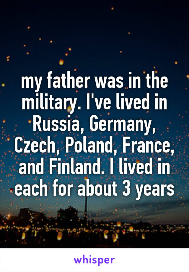 my father was in the military. I've lived in Russia, Germany, Czech, Poland, France, and Finland. I lived in each for about 3 years