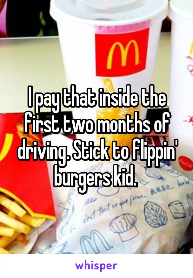 I pay that inside the first two months of driving. Stick to flippin' burgers kid. 