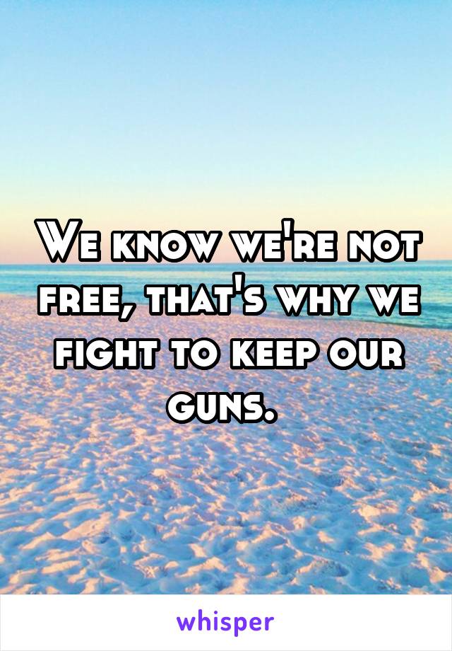 We know we're not free, that's why we fight to keep our guns. 