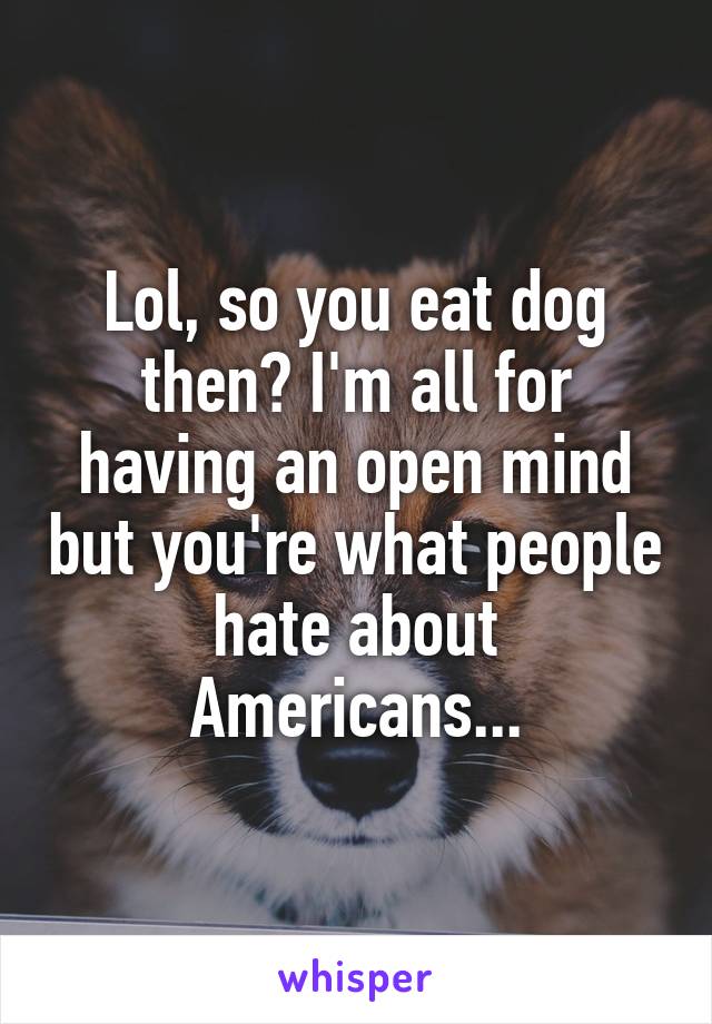 Lol, so you eat dog then? I'm all for having an open mind but you're what people hate about Americans...