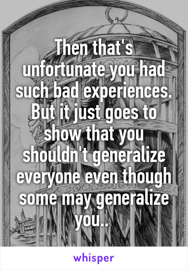 Then that's unfortunate you had such bad experiences. But it just goes to show that you shouldn't generalize everyone even though some may generalize you.. 